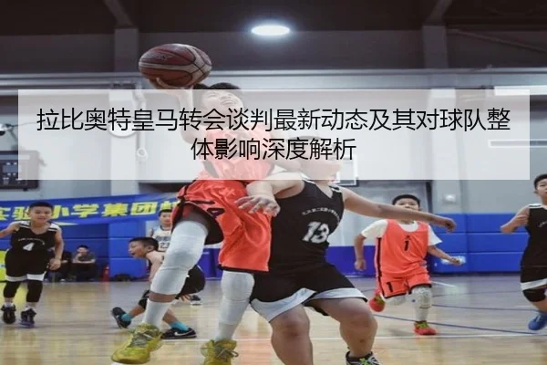 拉比奥特皇马转会谈判最新动态及其对球队整体影响深度解析